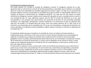 El Coeficiente de Inteligencia Nacional
Para poder plantear con claridad el concepto de inteligencia nacional -la inteligencia colectiva de un país-
agrupemos bajo un solo término el cúmulo de los factores genéticos y aprendidos que le confieren a la sociedad
típica de un país esas capacidades de movilidad organizada, de aceptar y seguir a un líder, de ser convencida de
perseguir objetivos comunes, de participar en actividades de grupo sin perder su individualidad. Démosle a ese
conjunto de factores la denominación de “Inteligencia Nacional”. Así, cada país del orbe tendría su propio
coeficiente de inteligencia nacional, medido éste en proporción del grado en que su sociedad entera se acerca a
una sociedad del tipo “A”, cuya calificación máxima sería de 100. Si el punto de referencia es el cero, que
correspondería a una sociedad cuyas características son claramente las del tipo “B”, de inmovilidad, pasividad,
resistentes a ser organizadas, somnolientas, entonces tendríamos en la escala del 0 al 100, una ubicación para
cada país, de acuerdo a la sociedad típica del mismo, entre esos valores extremos de 0 y 100. Como ya se
mencionó, una característica de las sociedades tipo “A” es que son conocedoras y respetuosas de las leyes y las
normas aplicables a los diferentes niveles de gobierno: federal, estatal y municipal. Lo contrario es válido para las
sociedades tipo “B”.
Es importante señalar aquí que al considerar a la sociedad de un país, me refiero al conjunto total de su
conglomerado social, multi-étnico, multi-racial, en que no se hace necesario distinguir a las nacionalidades de
origen de los individuos que integran esa sociedad. Esta no-diferenciación con base en factores de origen
geográfico o étnico es posible y pertinente porque dichas diferencias se ven minimizadas o anuladas por el efecto
de las influencias en el estilo de vida del país y su cultura, que es adoptada a fin de cuentas en menor o mayor
grado, por los inmigrantes después de un tiempo de vivir en su país adoptivo, así como por los nacidos en ese
país cuyo origen étnico es foráneo.
En este punto me aventuro a hacer una afirmación: existe una correlación (por demostrar y por medir) entre el
grado en que un país tiene una sociedad tipo “A” que muestra esas características de organizable, y el grado de
desarrollo de ese país, medido éste en términos de su progreso económico y social. En otras palabras: entre
mayor sea la capacidad de una sociedad de organizarse para conseguir objetivos comunes, entre más esa
sociedad tenga características del tipo “A”, mayor es el nivel de desarrollo del país al que pertenece esa sociedad.
 
