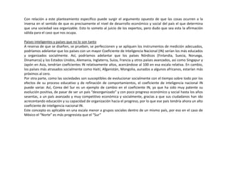 Con relación a este planteamiento específico puede surgir el argumento opuesto de que las cosas ocurren a la
inversa en el sentido de que es precisamente el nivel de desarrollo económico y social del país el que determina
que una sociedad sea organizable. Esto lo someto al juicio de los expertos, pero dudo que sea esta la afirmación
válida para el caso que nos ocupa.
Países inteligentes y países que no lo son tanto
A reserva de que se diseñen, se prueben, se perfeccionen y se apliquen los instrumentos de medición adecuados,
podríamos adelantar que los países con un mayor Coeficiente de Inteligencia Nacional (IN) serían los más educados
y organizados socialmente. Así, podríamos adelantar que los países Nórdicos (Finlandia, Suecia, Noruega,
Dinamarca) y los Estados Unidos, Alemania, Inglaterra, Suiza, Francia y otros países avanzados, así como Singapur y
Japón en Asia, tendrían coeficientes IN relativamente altos, acercándose al 100 en esa escala relativa. En cambio,
los países más atrasados socialmente como Haití, Afganistán, Mongolia, aunados a algunos africanos, estarían más
próximos al cero.
Por otra parte, como las sociedades son susceptibles de evolucionar socialmente con el tiempo sobre todo por los
efectos de su proceso educativo y de refinación de comportamientos, el coeficiente de inteligencia nacional IN
puede variar. Así, Corea del Sur es un ejemplo de cambio en el coeficiente IN, ya que ha sido muy patente su
evolución positiva, de pasar de ser un país “desorganizado” y con poco progreso económico y social hasta los años
sesentas, a un país avanzado y muy competitivo económica y socialmente, gracias a que sus ciudadanos han ido
acrecentando educación y su capacidad de organización hacia el progreso, por lo que ese país tendría ahora un alto
coeficiente de inteligencia nacional IN.
Este concepto es aplicable en una escala menor a grupos sociales dentro de un mismo país, por eso en el caso de
México el “Norte” es más progresista que el “Sur”
 