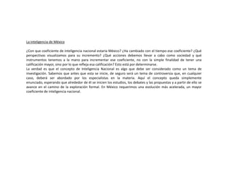 La inteligencia de México
¿Con que coeficiente de inteligencia nacional estaría México? ¿Ha cambiado con el tiempo ese coeficiente? ¿Qué
perspectivas visualizamos para su incremento? ¿Qué acciones debemos llevar a cabo como sociedad y qué
instrumentos tenemos a la mano para incrementar ese coeficiente, no con la simple finalidad de tener una
calificación mayor, sino por lo que refleja esa calificación? Esto está por determinarse.
La verdad es que el concepto de Inteligencia Nacional es algo que debe ser considerado como un tema de
investigación. Sabemos que antes que esta se inicie, de seguro será un tema de controversia que, en cualquier
caso, deberá ser abordado por los especialistas en la materia. Aquí el concepto queda simplemente
enunciado, esperando que alrededor de él se inicien los estudios, los debates y las propuestas y a partir de ello se
avance en el camino de la exploración formal. En México requerimos una evolución más acelerada, un mayor
coeficiente de inteligencia nacional.
 