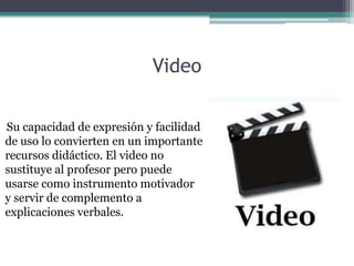 Video

Su capacidad de expresión y facilidad
de uso lo convierten en un importante
recursos didáctico. El video no
sustituye al profesor pero puede
usarse como instrumento motivador
y servir de complemento a
explicaciones verbales.
 