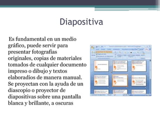 Diapositiva
Es fundamental en un medio
gráfico, puede servir para
presentar fotografías
originales, copias de materiales
tomados de cualquier documento
impreso o dibujo y textos
elaboradios de manera manual.
Se proyectan con la ayuda de un
diascopio o proyector de
diapositivas sobre una pantalla
blanca y brillante, a oscuras
 