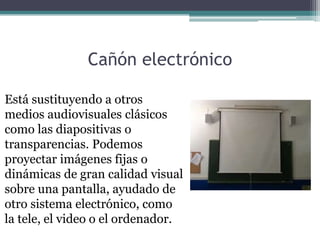 Cañón electrónico

Está sustituyendo a otros
medios audiovisuales clásicos
como las diapositivas o
transparencias. Podemos
proyectar imágenes fijas o
dinámicas de gran calidad visual
sobre una pantalla, ayudado de
otro sistema electrónico, como
la tele, el video o el ordenador.
 
