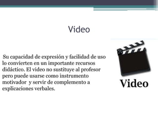 Video

Su capacidad de expresión y facilidad de uso
lo convierten en un importante recursos
didáctico. El video no sustituye al profesor
pero puede usarse como instrumento
motivador y servir de complemento a
explicaciones verbales.
 