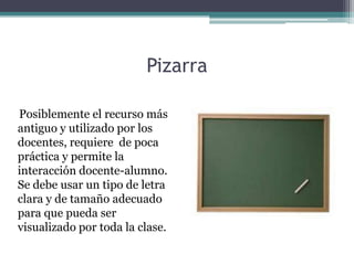 Pizarra

Posiblemente el recurso más
antiguo y utilizado por los
docentes, requiere de poca
práctica y permite la
interacción docente-alumno.
Se debe usar un tipo de letra
clara y de tamaño adecuado
para que pueda ser
visualizado por toda la clase.
 