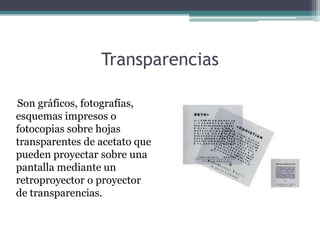 Transparencias

Son gráficos, fotografías,
esquemas impresos o
fotocopias sobre hojas
transparentes de acetato que
pueden proyectar sobre una
pantalla mediante un
retroproyector o proyector
de transparencias.
 