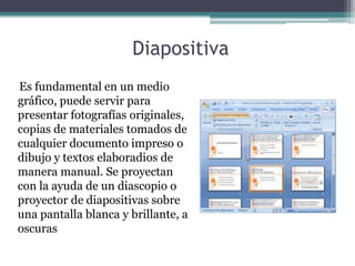 Diapositiva
Es fundamental en un medio
gráfico, puede servir para
presentar fotografías originales,
copias de materiales tomados de
cualquier documento impreso o
dibujo y textos elaboradios de
manera manual. Se proyectan
con la ayuda de un diascopio o
proyector de diapositivas sobre
una pantalla blanca y brillante, a
oscuras
 