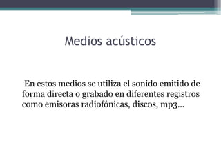 Medios acústicos


 En estos medios se utiliza el sonido emitido de
forma directa o grabado en diferentes registros
como emisoras radiofónicas, discos, mp3…
 