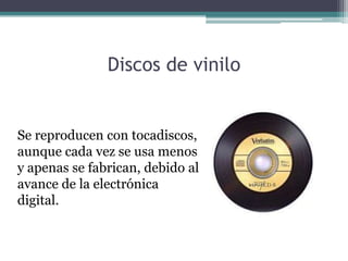 Discos de vinilo


Se reproducen con tocadiscos,
aunque cada vez se usa menos
y apenas se fabrican, debido al
avance de la electrónica
digital.
 