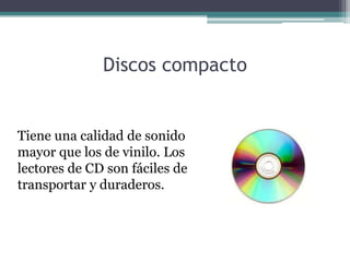 Discos compacto


Tiene una calidad de sonido
mayor que los de vinilo. Los
lectores de CD son fáciles de
transportar y duraderos.
 