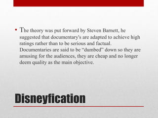 • The theory was put forward by Steven Barnett, he 
suggested that documentary's are adapted to achieve high 
ratings rather than to be serious and factual. 
Documentaries are said to be “dumbed” down so they are 
amusing for the audiences, they are cheap and no longer 
deem quality as the main objective. 
Disneyfication 
