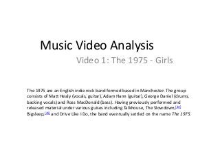Music Video Analysis 
Video 1: The 1975 - Girls 
The 1975 are an English indie rock band formed based in Manchester. The group 
consists of Matt Healy (vocals, guitar), Adam Hann (guitar), George Daniel (drums, 
backing vocals) and Ross MacDonald (bass). Having previously performed and 
released material under various guises including Talkhouse, The Slowdown,[24] 
Bigsleep,[25] and Drive Like I Do, the band eventually settled on the name The 1975. 
 