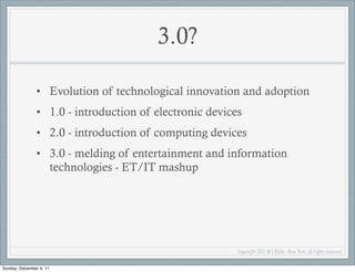 3.0?

               • Evolution of technological innovation and adoption
               • 1.0 - introduction of electronic devices
               • 2.0 - introduction of computing devices
               • 3.0 - melding of entertainment and information
                 technologies - ET/IT mashup




                                                        Copyright 2011 M L Bittle - New York, all rights reserved.

Sunday, December 4, 11
 