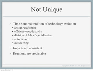 Not Unique

               • Time honored tradition of technology evolution
                    •    artisan/craftsman
                    •    efficiency/productivity
                    •    division of labor/specialization
                    •    automation
                    •    outsourcing
               • Impacts are consistent
               • Reactions are predictable


                                                            Copyright 2011 M L Bittle - New York, all rights reserved.

Sunday, December 4, 11
 