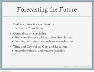 Forecasting the Future

               • Post as a process vs. a business
                    • the “virtual” post house
               • Generalists vs. specialists
                    • distinction between off-line and on-line blurring
                    • finishing collapsing into single suite/single artist
               • Time and Control vs. Cost and Location
                    • maximize editorial and creative flexibility




                                                                Copyright 2011 M L Bittle - New York, all rights reserved.

Sunday, December 4, 11
 