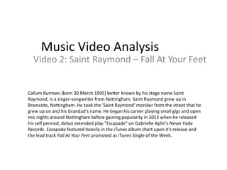 Music Video Analysis 
Video 2: Saint Raymond – Fall At Your Feet 
Callum Burrows (born 30 March 1995) better known by his stage name Saint 
Raymond, is a singer-songwriter from Nottingham. Saint Raymond grew up in 
Bramcote, Nottingham. He took the 'Saint Raymond' moniker from the street that he 
grew up on and his Grandad's name. He began his career playing small gigs and open 
mic nights around Nottingham before gaining popularity in 2013 when he released 
his self penned, debut extended play "Escapade" on Gabrielle Aplin's Never Fade 
Records. Escapade featured heavily in the iTunes album chart upon it's release and 
the lead track Fall At Your Feet promoted as iTunes Single of the Week. 
 