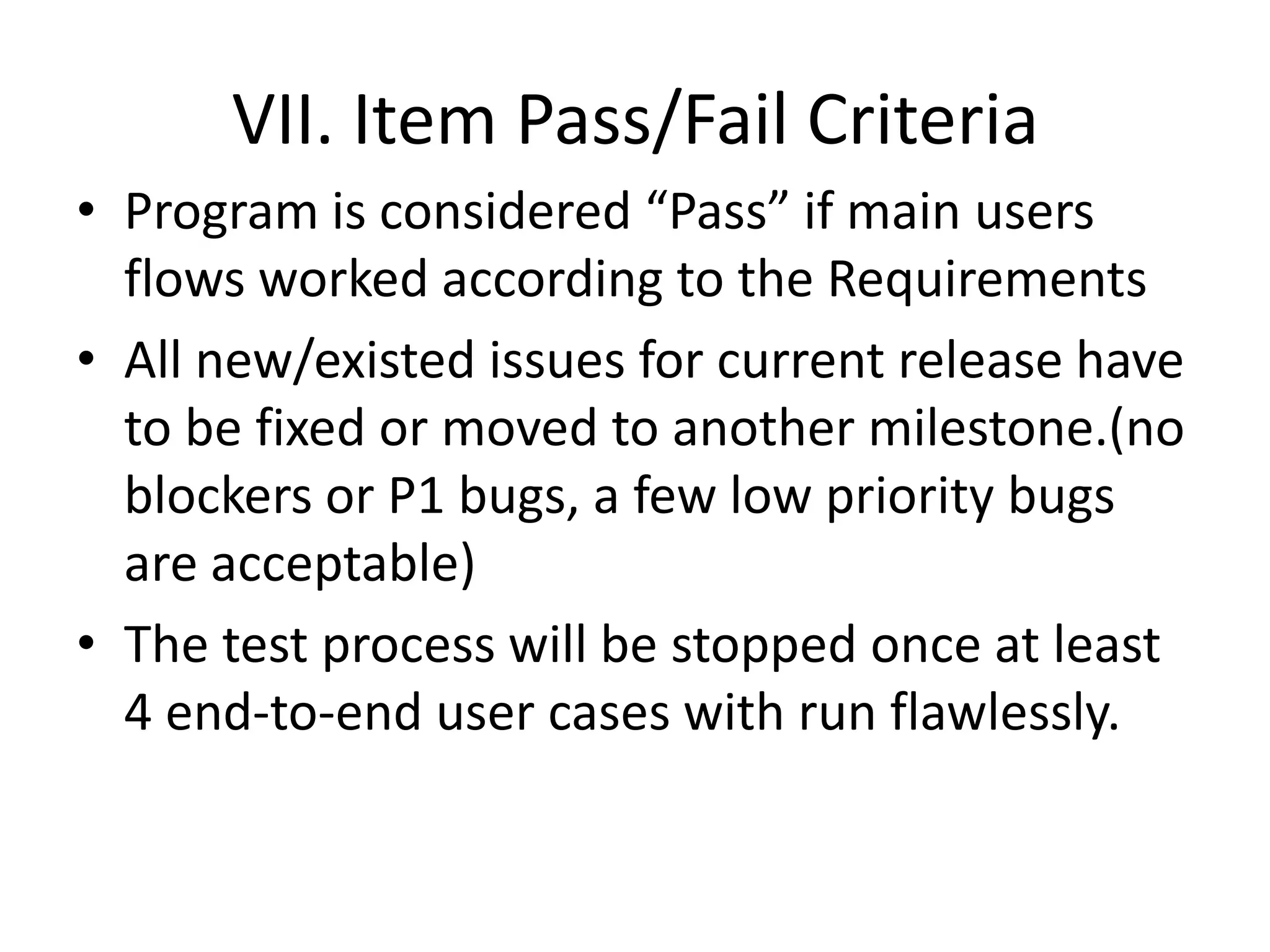 VII. Item Pass/Fail Criteria Program is considered “Pass” if main users flows worked according to the RequirementsAll new/existed issues for current release have to be fixed or moved to another milestone.(no blockers or P1 bugs, a few low priority bugs are acceptable)The test process will be stopped once at least 4 end-to-end user cases with run flawlessly.