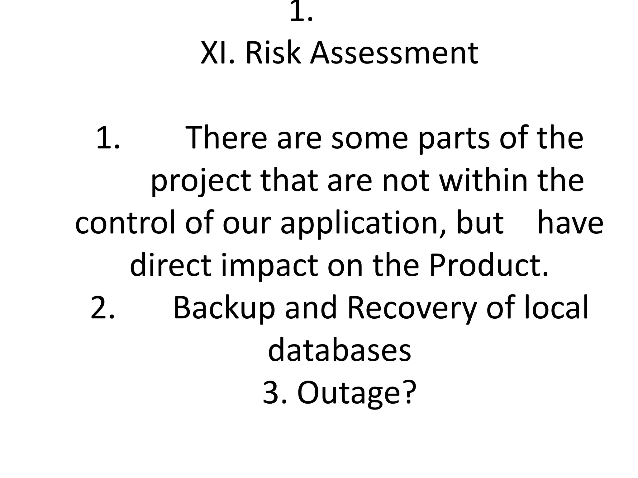 XI. Risk Assessment1.        There are some parts of the              project that are not within the control of our application, but    have direct impact on the Product. 2.       Backup and Recovery of local databases 3. Outage?       