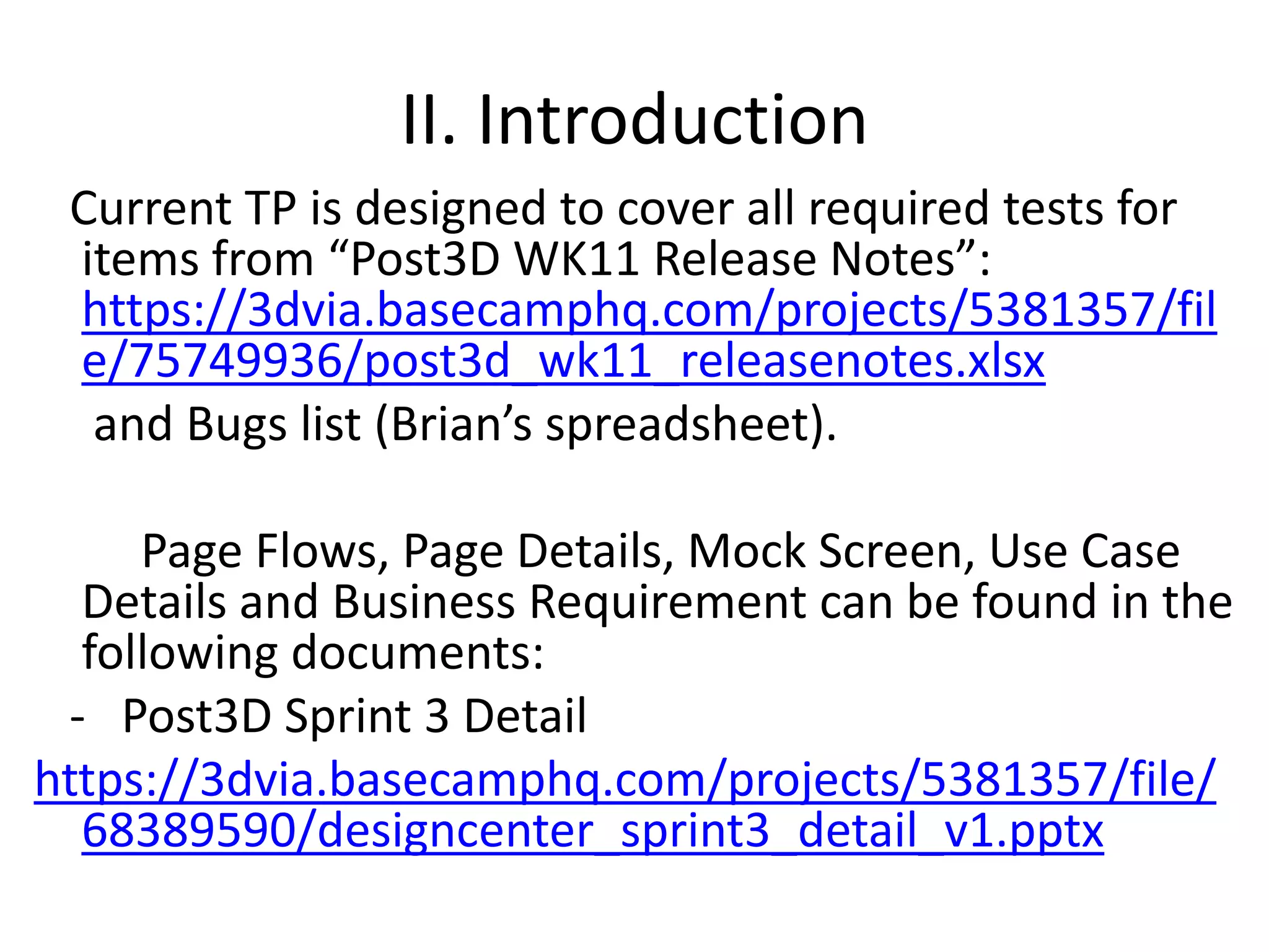 II. Introduction   Current TP is designed to cover all required tests for items from “Post3D WK11 Release Notes”: https://3dvia.basecamphq.com/projects/5381357/file/75749936/post3d_wk11_releasenotes.xlsx     and Bugs list (Brian’s spreadsheet).    Page Flows, Page Details, Mock Screen, Use Case Details and Business Requirement can be found in the following documents:   -   Post3D Sprint 3 Detail https://3dvia.basecamphq.com/projects/5381357/file/68389590/designcenter_sprint3_detail_v1.pptx