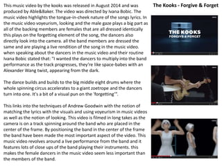 This music video by the kooks was released in August 2014 and was 
produced by Able&Baker. The video was directed by Ivana Bobic. The 
music video highlights the tongue-in-cheek nature of the songs lyrics. In 
the music video voyeurism, looking and the male gaze plays a big part as 
all of the backing members are females that are all dressed identically 
this plays on the forgetting element of the song, the dancers also 
directly look into the camera. all the band members are dressed the 
same and are playing a live rendition of the song in the music video. 
when speaking about the dancers in the music video and their routine 
Ivana Bobic stated that: "I wanted the dancers to multiply into the band 
performance as the track progresses, they’re like space-babes with an 
Alexander Wang twist, appearing from the dark. 
The dance builds and builds to the big middle eight drums where the 
whole spinning circus accelerates to a giant zoetrope and the dancers 
turn into one. It's a bit of a visual pun on the 'forgetting’”. 
This links into the techniques of Andrew Goodwin with the notion of 
matching the lyrics with the visuals and using voyeurism in music videos 
as well as the notion of looking. This video is filmed in long takes as the 
camera is on a track spinning around the band who are placed in the 
center of the frame. By positioning the band in the center of the frame 
the band have been made the most important aspect of the video. This 
music video revolves around a live performance from the band and it 
features lots of close ups of the band playing their instruments. this 
makes the female dancers in the music video seem less important than 
the members of the band. 
The Kooks - Forgive & Forget 
 