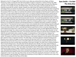 Released on the 31st of August 2014, Sam Smiths music video was produced by Jimmy Napes and Steve 
Fitzmaurice. Smith co-wrote the track with James Napier. Its genre is classed as a mixture of three: Pop, R&B 
and Soul. The full length of the music video is 3:59. It stars ex Glee star Dianna Agron and actor Chris Messina 
who stars in the comedy TV series ‘The Mindy Project’. The two actors play a married couple who live in a 
suburban house with the ‘perfect’ lifestyle. However the video shows the husbands indiscretions and how his 
wife (Argon) finds out and how she deals with it. In the music video it shows her having a break down and getting 
drunk and burning his clothes, in the end of the video she welcomes him back and acts like she knows nothing. 
The purpose of this music video is to entertain the audience and be enjoyable so that they want to watch it more 
than once. It is also used to advertise the artist’s music. It is used as a tool of promotion and is used to sell the 
artists in more than one format. A music video can go viral instantly therefore is the best format to promote a 
band or artist. A lyric video would have been released before the actual music video would have been, as well as 
the actual single being released and promoted via radio channels. This would have peaked the interest of his fans 
as they would have had their own interpretation of the song and its meaning and then had their own ideas of 
what the music video would look like. Sam Smith’s video has a timeless quality to it but in a modern setting. He 
filmed it in LA, but kept the costumes and filming techniques to a simplistic level which resulted in it having a 
classic feel to it. The costumes he has his actors in have a very simplistic feel to them helping create the setting of 
the music video. In the music video the lighting changes depending on the ‘setting’ in the video. Whilst in the 
house and streets (with the ‘wife’) it uses light coloring but is quite harsh at times, it also has shadowing. This 
could indicate the trouble that is under the surface. In contrast the bar scenes use dark lighting which shows the 
bar as ‘dark and dingy’ this is done to show the contrast of wrong and right. This music video uses both ‘as live’ 
playing but also is interpretive of the lyrics. The artist Sam Smith uses his lyrics to tell the story of cheating; in the 
video he uses well-known actors to play the couple. It is interpretive as it links to the lyrics. However the 
listeners/watchers can relate to the music track behind the video as it is very relatable. Sam Smiths music is very 
soulful. The speed in which the music video is filmed was a slow speed; however on certain points of the video it 
gains speed to show an important moment. The video takes a very literal approach instead of having just live 
playing it uses a mixture of images to create a story but still stars Sam Smith. He is ‘as live’ playing in the bar. 
Smith may not be the main focus as he is in his other videos this sis because he usually writes about his own 
experience but this time he wrote about something a friend went through. This video links to Andrew Goodwin's 
idea of visuals linking to lyrics. This video does this by taking the lyrics literally. The song is about finding out 
someone has cheated. In Sam Smith’s video he shows the reaction that might have taken place but also links the 
story of the video to the lyrics. This music video uses Goodwin’s idea of illustration to create meaning for the 
audience by using a series of images. Illustration is the most common way to create meaning and is used the 
most. Repeatability/amplifying is also used to manipulate the audience to remember the music video. In the 
video the performance aspect consists of the artist Sam Smith playing in the bar. It is ‘as-live’ as he appears to be 
singing live in a bar. It uses close ups of the artists, but also of the actors playing the characters in the story. This 
links to Goodwin’s idea of looking. This follows the conventions of music videos as in most the artist is seen most 
of the time or is always the main focus of the video. 
Sam Smith – I’m Not 
The Only One 
