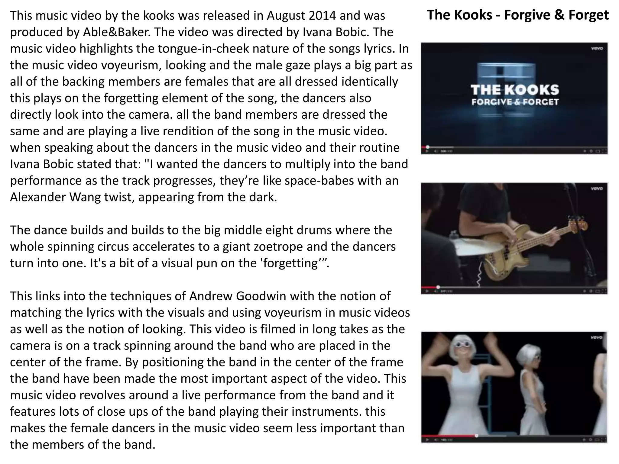 This music video by the kooks was released in August 2014 and was 
produced by Able&Baker. The video was directed by Ivana Bobic. The 
music video highlights the tongue-in-cheek nature of the songs lyrics. In 
the music video voyeurism, looking and the male gaze plays a big part as 
all of the backing members are females that are all dressed identically 
this plays on the forgetting element of the song, the dancers also 
directly look into the camera. all the band members are dressed the 
same and are playing a live rendition of the song in the music video. 
when speaking about the dancers in the music video and their routine 
Ivana Bobic stated that: "I wanted the dancers to multiply into the band 
performance as the track progresses, they’re like space-babes with an 
Alexander Wang twist, appearing from the dark. 
The dance builds and builds to the big middle eight drums where the 
whole spinning circus accelerates to a giant zoetrope and the dancers 
turn into one. It's a bit of a visual pun on the 'forgetting’”. 
This links into the techniques of Andrew Goodwin with the notion of 
matching the lyrics with the visuals and using voyeurism in music videos 
as well as the notion of looking. This video is filmed in long takes as the 
camera is on a track spinning around the band who are placed in the 
center of the frame. By positioning the band in the center of the frame 
the band have been made the most important aspect of the video. This 
music video revolves around a live performance from the band and it 
features lots of close ups of the band playing their instruments. this 
makes the female dancers in the music video seem less important than 
the members of the band. 
The Kooks - Forgive & Forget 
 