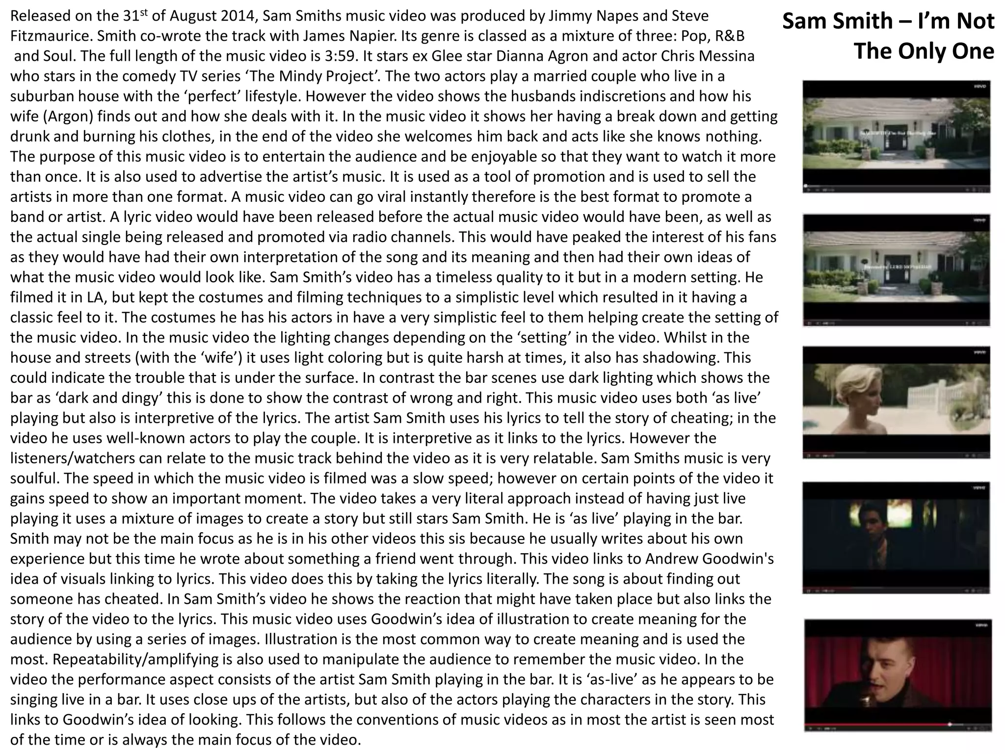 Released on the 31st of August 2014, Sam Smiths music video was produced by Jimmy Napes and Steve 
Fitzmaurice. Smith co-wrote the track with James Napier. Its genre is classed as a mixture of three: Pop, R&B 
and Soul. The full length of the music video is 3:59. It stars ex Glee star Dianna Agron and actor Chris Messina 
who stars in the comedy TV series ‘The Mindy Project’. The two actors play a married couple who live in a 
suburban house with the ‘perfect’ lifestyle. However the video shows the husbands indiscretions and how his 
wife (Argon) finds out and how she deals with it. In the music video it shows her having a break down and getting 
drunk and burning his clothes, in the end of the video she welcomes him back and acts like she knows nothing. 
The purpose of this music video is to entertain the audience and be enjoyable so that they want to watch it more 
than once. It is also used to advertise the artist’s music. It is used as a tool of promotion and is used to sell the 
artists in more than one format. A music video can go viral instantly therefore is the best format to promote a 
band or artist. A lyric video would have been released before the actual music video would have been, as well as 
the actual single being released and promoted via radio channels. This would have peaked the interest of his fans 
as they would have had their own interpretation of the song and its meaning and then had their own ideas of 
what the music video would look like. Sam Smith’s video has a timeless quality to it but in a modern setting. He 
filmed it in LA, but kept the costumes and filming techniques to a simplistic level which resulted in it having a 
classic feel to it. The costumes he has his actors in have a very simplistic feel to them helping create the setting of 
the music video. In the music video the lighting changes depending on the ‘setting’ in the video. Whilst in the 
house and streets (with the ‘wife’) it uses light coloring but is quite harsh at times, it also has shadowing. This 
could indicate the trouble that is under the surface. In contrast the bar scenes use dark lighting which shows the 
bar as ‘dark and dingy’ this is done to show the contrast of wrong and right. This music video uses both ‘as live’ 
playing but also is interpretive of the lyrics. The artist Sam Smith uses his lyrics to tell the story of cheating; in the 
video he uses well-known actors to play the couple. It is interpretive as it links to the lyrics. However the 
listeners/watchers can relate to the music track behind the video as it is very relatable. Sam Smiths music is very 
soulful. The speed in which the music video is filmed was a slow speed; however on certain points of the video it 
gains speed to show an important moment. The video takes a very literal approach instead of having just live 
playing it uses a mixture of images to create a story but still stars Sam Smith. He is ‘as live’ playing in the bar. 
Smith may not be the main focus as he is in his other videos this sis because he usually writes about his own 
experience but this time he wrote about something a friend went through. This video links to Andrew Goodwin's 
idea of visuals linking to lyrics. This video does this by taking the lyrics literally. The song is about finding out 
someone has cheated. In Sam Smith’s video he shows the reaction that might have taken place but also links the 
story of the video to the lyrics. This music video uses Goodwin’s idea of illustration to create meaning for the 
audience by using a series of images. Illustration is the most common way to create meaning and is used the 
most. Repeatability/amplifying is also used to manipulate the audience to remember the music video. In the 
video the performance aspect consists of the artist Sam Smith playing in the bar. It is ‘as-live’ as he appears to be 
singing live in a bar. It uses close ups of the artists, but also of the actors playing the characters in the story. This 
links to Goodwin’s idea of looking. This follows the conventions of music videos as in most the artist is seen most 
of the time or is always the main focus of the video. 
Sam Smith – I’m Not 
The Only One 
