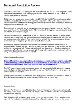 Backyard Revolution Review
Electricity is essential. It has become part of humankind’s daily life. Can you even imagine the world
without electricity when it is used not only by households but big industries as well? Almost all
devices are powered by electricity.
Global electricity consumption accelerated in year 2017. Most of the 2017 increase in consumption
was from Asia particularly in China while electricity consumption in the United States, remained
largely stable since 2011 because of energy efficiency improvements, this is according to the Global
Energy Statistical Yearbook 2018.
The great need for electricity and its heavy consumption can mean expensive electricity cost. This
year, according to The Statistics Portal, the U.S. residential electricity prices are estimated to rise by
around 3.6% over the previous year.
Electricity is essential but it is expensive as well. So, no matter how it is needed, its price is also a
burden to many households. Are you one of those people who are tired of expensive utility bills and
bothersome power interruptions? Then maybe it is time to finally find an alternative power source
and not fully rely on the power grid that is run by profit driven moguls.
An alternative power source just like the breakthrough research by Massachusetts Institute of
Technology (MIT) around year 2012 which is a new approach to solar energy and can give you big
savings on your electricity bill. This same breakthrough was discovered by Zack Bennett when he
was searching for alternative energy producing technology after experiencing a tragic night with his
family. Thus, Backyard Revolution was created.
What is Backyard Revolution?
Backyard Revolution is a program that provides you a complete and easy step-by-step guide
to build an energy source that can slash your electricity bill by 65% and has already helped
thousands of hardworking Americans minimize their electricity expenses.
The MIT research is about getting more solar power with less space by building them in a zig-zag
pattern that you won’t be needing a grid or a big space, just 5% of surface is needed compared to
traditional solar panel systems.
This tutorial will guide you on how to build your own energy source in just 2 hours using a budget of
$200. But it can give you savings of approximately $975 in your 1st year of use.
About the Author:
Backyard Revolution was created by Zack Bennett, a simple carpenter who refined and improved
the energy source design. Zack Bennett, just like you, is fed up with the unreliable power grids and
very expensive electricity.
Zack Bennett and his family survived a burglary in his own home one stormy night after the power
went out. The incident motivated him to search for an alternative electricity source so that he can
 