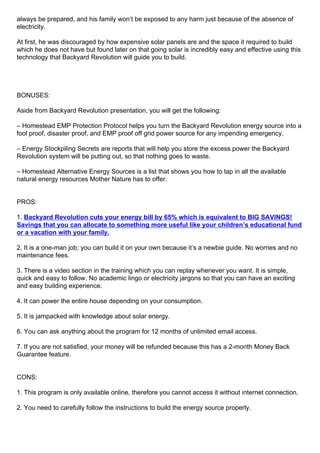 always be prepared, and his family won’t be exposed to any harm just because of the absence of
electricity.
At first, he was discouraged by how expensive solar panels are and the space it required to build
which he does not have but found later on that going solar is incredibly easy and effective using this
technology that Backyard Revolution will guide you to build.
BONUSES:
Aside from Backyard Revolution presentation, you will get the following:
– Homestead EMP Protection Protocol helps you turn the Backyard Revolution energy source into a
fool proof, disaster proof, and EMP proof off grid power source for any impending emergency.
– Energy Stockpiling Secrets are reports that will help you store the excess power the Backyard
Revolution system will be putting out, so that nothing goes to waste.
– Homestead Alternative Energy Sources is a list that shows you how to tap in all the available
natural energy resources Mother Nature has to offer.
PROS:
1. Backyard Revolution cuts your energy bill by 65% which is equivalent to BIG SAVINGS!
Savings that you can allocate to something more useful like your children’s educational fund
or a vacation with your family.
2. It is a one-man job; you can build it on your own because it’s a newbie guide. No worries and no
maintenance fees.
3. There is a video section in the training which you can replay whenever you want. It is simple,
quick and easy to follow. No academic lingo or electricity jargons so that you can have an exciting
and easy building experience.
4. It can power the entire house depending on your consumption.
5. It is jampacked with knowledge about solar energy.
6. You can ask anything about the program for 12 months of unlimited email access.
7. If you are not satisfied, your money will be refunded because this has a 2-month Money Back
Guarantee feature.
CONS:
1. This program is only available online, therefore you cannot access it without internet connection.
2. You need to carefully follow the instructions to build the energy source properly.
 