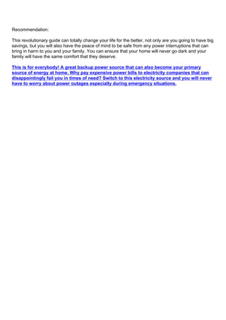 Recommendation:
This revolutionary guide can totally change your life for the better, not only are you going to have big
savings, but you will also have the peace of mind to be safe from any power interruptions that can
bring in harm to you and your family. You can ensure that your home will never go dark and your
family will have the same comfort that they deserve.
This is for everybody! A great backup power source that can also become your primary
source of energy at home. Why pay expensive power bills to electricity companies that can
disappointingly fail you in times of need? Switch to this electricity source and you will never
have to worry about power outages especially during emergency situations.
 