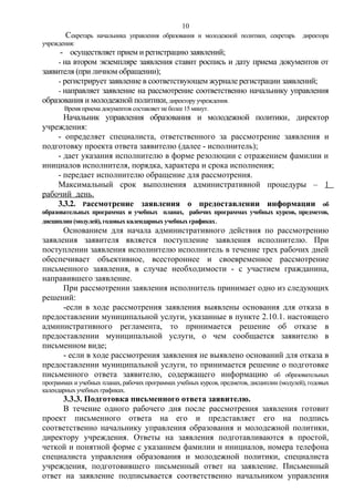 10

Секретарь

начальника управления образования и молодежной политики, секретарь

директора

учреждения:

- осуществляет прием и регистрацию заявлений;
- на втором экземпляре заявления ставит роспись и дату приема документов от
заявителя (при личном обращении);
- регистрирует заявление в соответствующем журнале регистрации заявлений;
- направляет заявление на рассмотрение соответственно начальнику управления
образования и молодежной политики, директору учреждения.
Время приема документов составляет не более 15 минут.

Начальник управления образования и молодежной политики, директор
учреждения:
- определяет специалиста, ответственного за рассмотрение заявления и
подготовку проекта ответа заявителю (далее - исполнитель);
- дает указания исполнителю в форме резолюции с отражением фамилии и
инициалов исполнителя, порядка, характера и срока исполнения;
- передает исполнителю обращение для рассмотрения.
Максимальный срок выполнения административной процедуры – 1
рабочий день.
3.3.2. Рассмотрение заявления о предоставлении информации об
образовательных программах и учебных планах, рабочих программах учебных курсов, предметов,
дисциплин (модулей), годовых календарных учебных графиках.

Основанием для начала административного действия по рассмотрению
заявления заявителя является поступление заявления исполнителю. При
поступлении заявления исполнителю исполнитель в течение трех рабочих дней
обеспечивает объективное, всестороннее и своевременное рассмотрение
письменного заявления, в случае необходимости - с участием гражданина,
направившего заявление.
При рассмотрении заявления исполнитель принимает одно из следующих
решений:
-если в ходе рассмотрения заявления выявлены основания для отказа в
предоставлении муниципальной услуги, указанные в пункте 2.10.1. настоящего
административного регламента, то принимается решение об отказе в
предоставлении муниципальной услуги, о чем сообщается заявителю в
письменном виде;
- если в ходе рассмотрения заявления не выявлено оснований для отказа в
предоставлении муниципальной услуги, то принимается решение о подготовке
письменного ответа заявителю, содержащего информацию об образовательных
программах и учебных планах, рабочих программах учебных курсов, предметов, дисциплин (модулей), годовых
календарных учебных графиках.

3.3.3. Подготовка письменного ответа заявителю.
В течение одного рабочего дня после рассмотрения заявления готовит
проект письменного ответа на его и представляет его на подпись
соответственно начальнику управления образования и молодежной политики,
директору учреждения. Ответы на заявления подготавливаются в простой,
четкой и понятной форме с указанием фамилии и инициалов, номера телефона
специалиста управления образования и молодежной политики, специалиста
учреждения, подготовившего письменный ответ на заявление. Письменный
ответ на заявление подписывается соответственно начальником управления

 