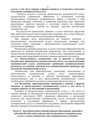 12

услуги, в том числе порядок и формы контроля за полнотой и качеством
исполнения муниципальной услуги.
Контроль полноты и качества предоставления муниципальной услуги
осуществляется управлением образования и молодежной политики
администрации Городецкого муниципального района и включает в себя
проведение проверок, выявление и устранение нарушений прав заявителей,
рассмотрение, принятие решений и подготовку ответов на обращения
заявителей, содержащих жалобы на решения, действия (бездействия)
должностных лиц.
По результатам проведенных проверок в случае выявления нарушений
прав заявителей осуществляется привлечение виновных лиц к ответственности
в соответствии с законодательством Российской Федерации.
При проверке могут рассматриваться все вопросы, связанные с
предоставлением муниципальной услуги (комплексные проверки), или
отдельный вопрос, связанный с предоставлением муниципальной услуги
(тематические проверки).
Внеплановые проверки проводятся в случае получения обращений (жалоб)
заявителей на действия (бездействие) должностных лиц, ответственных за
предоставление муниципальной услуги, а также в связи с проверкой устранения
ранее выявленных нарушений настоящего административного регламента.
4.3. Ответственность должностных лиц за решения и действия
(бездействие), принимаемые (осуществляемые) ими в ходе предоставления
муниципальной услуги, несоблюдение требований административного
регламента по каждому действию или административной процедуре при
исполнении муниципальной услуги.
Должностные лица образовательных учреждений, ответственные за
предоставление
муниципальной
услуги,
несут
дисциплинарную
ответственность за решения и действия (бездействия), принимаемые
(осуществляемые) ими в ходе предоставления муниципальной услуги,
несоблюдение требований настоящего административного регламента.
4.4. Положения, характеризующие требования к порядку и формам
контроля за предоставлением муниципальной услуги, в том числе со
стороны граждан, их объединений и организаций.
Контроль за предоставлением муниципальной услуги, в том числе со
стороны граждан, их объединений и организаций осуществляется посредством
открытости деятельности МОУ, управления образования и молодежной
политики при предоставлении муниципальной услуги, получения полной,
актуальной и достоверной информации о порядке предоставления
муниципальной услуги и возможности досудебного рассмотрения обращений
(жалоб) в процессе получения муниципальной услуги.
Раздел 5. Досудебный (внесудебный) порядок обжалования решений и
действий (бездействия) и органа, предоставляющего муниципальную
услугу, а также должностных лиц, муниципальных служащих.

 