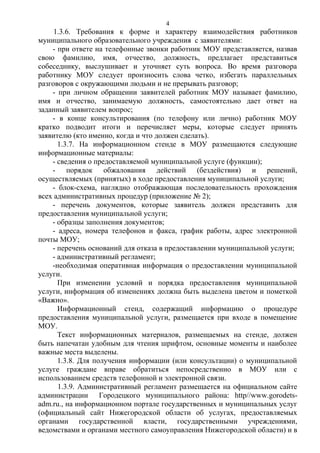 4

1.3.6. Требования к форме и характеру взаимодействия работников
муниципального образовательного учреждения с заявителями:
- при ответе на телефонные звонки работник МОУ представляется, назвав
свою фамилию, имя, отчество, должность, предлагает представиться
собеседнику, выслушивает и уточняет суть вопроса. Во время разговора
работнику МОУ следует произносить слова четко, избегать параллельных
разговоров с окружающими людьми и не прерывать разговор;
- при личном обращении заявителей работник МОУ называет фамилию,
имя и отчество, занимаемую должность, самостоятельно дает ответ на
заданный заявителем вопрос;
- в конце консультирования (по телефону или лично) работник МОУ
кратко подводит итоги и перечисляет меры, которые следует принять
заявителю (кто именно, когда и что должен сделать).
1.3.7. На информационном стенде в МОУ размещаются следующие
информационные материалы:
- сведения о предоставляемой муниципальной услуге (функции);
- порядок обжалования действий (бездействия) и решений,
осуществляемых (принятых) в ходе предоставления муниципальной услуги;
- блок-схема, наглядно отображающая последовательность прохождения
всех административных процедур (приложение № 2);
- перечень документов, которые заявитель должен представить для
предоставления муниципальной услуги;
- образцы заполнения документов;
- адреса, номера телефонов и факса, график работы, адрес электронной
почты МОУ;
- перечень оснований для отказа в предоставлении муниципальной услуги;
- административный регламент;
-необходимая оперативная информация о предоставлении муниципальной
услуги.
При изменении условий и порядка предоставления муниципальной
услуги, информация об изменениях должна быть выделена цветом и пометкой
«Важно».
Информационный стенд, содержащий информацию о процедуре
предоставления муниципальной услуги, размещается при входе в помещение
МОУ.
Текст информационных материалов, размещаемых на стенде, должен
быть напечатан удобным для чтения шрифтом, основные моменты и наиболее
важные места выделены.
1.3.8. Для получения информации (или консультации) о муниципальной
услуге граждане вправе обратиться непосредственно в МОУ или с
использованием средств телефонной и электронной связи.
1.3.9. Административный регламент размещается на официальном сайте
администрации Городецкого муниципального района: http//www.gorodetsadm.ru., на информационном портале государственных и муниципальных услуг
(официальный сайт Нижегородской области об услугах, предоставляемых
органами государственной власти, государственными учреждениями,
ведомствами и органами местного самоуправления Нижегородской области) и в

 