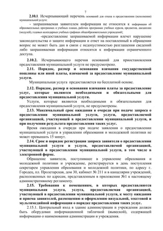 7

2.10.1. Исчерпывающий перечень

оснований для отказа в предоставлении (исполнении)

муниципальной услуги:

- запрашиваемая заявителем информация не относится к

информации об
образовательных программах и учебных планах, рабочих программах учебных курсов, предметов, дисциплин
(модулей), годовых календарных учебных графиках общеобразовательных учреждений;

-предоставление запрашиваемой информации влечет нарушение
законодательства о защите информации и ответ на поставленный в обращении
вопрос не может быть дан в связи с недопустимостью разглашения сведений
либо запрашиваемая информация относится к информации ограниченного
доступа.
2.10.2. Исчерпывающего перечня оснований для приостановления
предоставления муниципальной услуги не предусмотрено.
2.11. Порядок, размер и основания взимания государственной
пошлины или иной платы, взимаемой за предоставление муниципальной
услуги.
Муниципальная услуга предоставляется на бесплатной основе.
2.12. Порядок, размер и основания взимания платы за предоставление
услуг, которые являются необходимыми и обязательными для
предоставления муниципальной услуги.
Услуги, которые являются необходимыми и обязательными для
предоставления муниципальной услуги, не предусмотрены.
2.13. Максимальный срок ожидания в очереди при подаче запроса о
предоставлении муниципальной услуги, услуги, предоставляемой
организацией, участвующей в предоставлении муниципальной услуги, и
при получении результата предоставления таких услуг.
Время ожидания в очереди при подаче заявления о предоставлении
муниципальной услуги в управлении образования и молодежной политики не
может превышать 15 минут.
2.14. Срок и порядок регистрации запроса заявителя о предоставлении
муниципальной услуги и услуги, предоставляемой организацией,
участвующей в предоставлении муниципальной услуги, в том числе в
электронной форме.
Обращение заявителя, поступившее в управление образования и
молодежной политики и учреждение, регистрируется в день поступления
секретарем управления образования и молодежной политики, по адресу г.
Городец, пл. Пролетарская, дом 30, кабинет № 211 и в канцелярии учреждений,
расположенных по адресам, представленным в приложении №1 к настоящему
административному регламенту.
2.15. Требования к помещениям, в которых предоставляются
муниципальная
услуга,
услуга,
предоставляемая
организацией,
участвующей в предоставлении муниципальной услуги, к месту ожидания
и приема заявителей, размещению и оформлению визуальной, текстовой и
мультимедийной информации о порядке предоставления таких услуг.
2.15.1. Центральный вход в здание администрации и учреждения должен
быть оборудован информационной табличкой (вывеской), содержащей
информацию о наименовании администрации и учреждения.

 