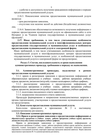 9

- удобство и доступность получения гражданином информации о порядке
предоставления муниципальной услуги.
2.16.3. Показателями качества предоставления муниципальной услуги
являются:
- срок рассмотрения заявления,
- отсутствие или наличие жалоб на действия (бездействие) должностных
лиц.
2.16.4. Заявителям обеспечивается возможность получения информации о
порядке предоставления муниципальной услуги на официальном сайте в сети
Интернет и на "Едином портале государственных и муниципальных услуг
(функций)".
2.17. Иные требования, в том числе учитывающие особенности
предоставления муниципальной услуги в многофункциональных центрах
предоставления государственных и муниципальных услуг и особенности
предоставления муниципальной услуги в электронной форме.
Иных требований, в том числе учитывающих особенности предоставления
муниципальной услуги в многофункциональных центрах предоставления
государственных и муниципальных услуг, и особенностей предоставления
муниципальной услуги в электронной форме не предусмотрено.
Раздел 3. Состав, последовательность и сроки выполнения
административных процедур, требования к порядку их выполнения.
3.1. Административные процедуры, выделяемые в рамках
предоставления муниципальной услуги:
3.1.1. прием и регистрация заявления о предоставлении информации об
образовательных программах и учебных планах, рабочих программах учебных
курсов, предметов, дисциплин (модулей), годовых календарных учебных графиках;
3.1.2. рассмотрение заявления о предоставлении информации об
образовательных программах и учебных планах, рабочих программах учебных
курсов, предметов, дисциплин (модулей), годовых календарных учебных графиках;
3.1.3. подготовка письменного ответа заявителю;
3.1.4. направление письменного ответа заявителю;
Процедура формирования и направления межведомственных запросов в
органы (организации), участвующие в предоставлении муниципальной услуги
не предусмотрена.
3.2. Блок-схема предоставления муниципальной услуги.
Блок-схема приводится в приложении № 3 к настоящему
административному регламенту.
3.3. Описание административных процедур.
3.3.1. Прием и регистрация заявления о предоставлении информации об
образовательных программах и учебных планах, рабочих программах учебных курсов, предметов,
дисциплин (модулей), годовых календарных учебных графиках.
Прием и регистрация заявления о предоставлении информации об
образовательных программах и учебных планах, рабочих программах учебных курсов, предметов, дисциплин
(модулей), годовых календарных учебных графиках осуществляется секретарем начальника управления
образования и молодежной политики, секретарем директора учреждения заявления заявителя. Форма заявления
представлена в приложении № 4 к административному регламенту.

 