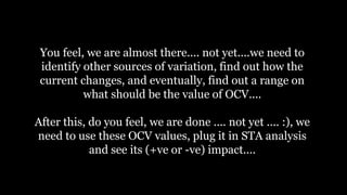 You feel, we are almost there.... not yet....we need to
identify other sources of variation, find out how the
current changes, and eventually, find out a range on
what should be the value of OCV....
After this, do you feel, we are done .... not yet .... :), we
need to use these OCV values, plug it in STA analysis
and see its (+ve or -ve) impact....
 