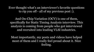 Ever thought what's an interviewer's favorite questions
to rip you off - all of my previous post :).
And On-Chip Variation (OCV) is one of them,
specifically for Static Timing Analysis interview. This
analysis is coming from people who got interviewed
and recruited into leading VLSI industries.
Most importantly, my posts and videos have helped
most of them and I really feel proud about it. Nice
feeling.
 