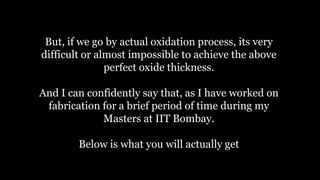 But, if we go by actual oxidation process, its very
difficult or almost impossible to achieve the above
perfect oxide thickness.
And I can confidently say that, as I have worked on
fabrication for a brief period of time during my
Masters at IIT Bombay.
Below is what you will actually get
 