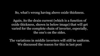 So, what's wrong having above oxide thickness.
Again, its the drain current (which is a function of
oxide thickness, shown in below image) that will get
varied for the complete chain of inverter, especially,
the one's on the sides.
The variations in middle inverters will still be uniform.
We discussed the reason for this in last post
 