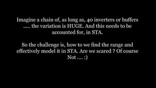 Imagine a chain of, as long as, 40 inverters or buffers
..... the variation is HUGE. And this needs to be
accounted for, in STA.
So the challenge is, how to we find the range and
effectively model it in STA. Are we scared ? Of course
Not .... :)
 