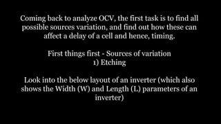 Coming back to analyze OCV, the first task is to find all
possible sources variation, and find out how these can
affect a delay of a cell and hence, timing.
First things first - Sources of variation
1) Etching
Look into the below layout of an inverter (which also
shows the Width (W) and Length (L) parameters of an
inverter)
 