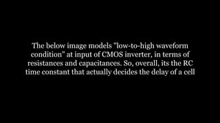 The below image models "low-to-high waveform
condition" at input of CMOS inverter, in terms of
resistances and capacitances. So, overall, its the RC
time constant that actually decides the delay of a cell
 