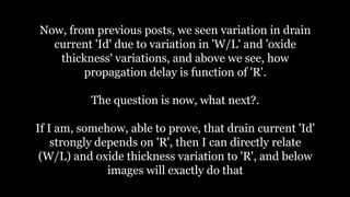 Now, from previous posts, we seen variation in drain
current 'Id' due to variation in 'W/L' and 'oxide
thickness' variations, and above we see, how
propagation delay is function of 'R'.
The question is now, what next?.
If I am, somehow, able to prove, that drain current 'Id'
strongly depends on 'R', then I can directly relate
(W/L) and oxide thickness variation to 'R', and below
images will exactly do that
 