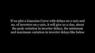 If we plot a Gaussian Curve with delays on x-axis and
no. of inverters on y-axis, it will give us a clue, about
the peak variation in inverter delays, the minimum
and maximum variation in inverter delays like below
 