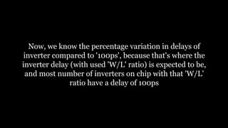 Now, we know the percentage variation in delays of
inverter compared to '100ps', because that's where the
inverter delay (with used 'W/L' ratio) is expected to be,
and most number of inverters on chip with that 'W/L'
ratio have a delay of 100ps
 