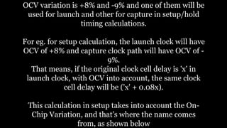 OCV variation is +8% and -9% and one of them will be
used for launch and other for capture in setup/hold
timing calculations.
For eg. for setup calculation, the launch clock will have
OCV of +8% and capture clock path will have OCV of -
9%.
That means, if the original clock cell delay is 'x' in
launch clock, with OCV into account, the same clock
cell delay will be ('x' + 0.08x).
This calculation in setup takes into account the On-
Chip Variation, and that's where the name comes
from, as shown below
 