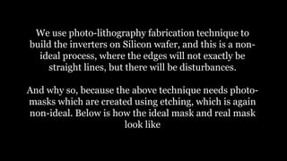 We use photo-lithography fabrication technique to
build the inverters on Silicon wafer, and this is a non-
ideal process, where the edges will not exactly be
straight lines, but there will be disturbances.
And why so, because the above technique needs photo-
masks which are created using etching, which is again
non-ideal. Below is how the ideal mask and real mask
look like
 