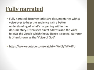 Fully narrated
• Fully narrated documentaries are documentaries with a
voice over to help the audience gain a better
understanding of what's happening within the
documentary. Often uses direct address and the voice
follows the visuals which the audience is seeing. Narrator
is often known as the ‘Voice of God’.
• https://www.youtube.com/watch?v=WvLTyTWK4TU
 