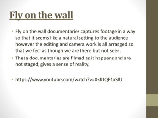 Fly on the wall
• Fly on the wall documentaries captures footage in a way
so that it seems like a natural setting to the audience
however the editing and camera work is all arranged so
that we feel as though we are there but not seen.
• These documentaries are filmed as it happens and are
not staged; gives a sense of reality.
• https://www.youtube.com/watch?v=XkKJQF1xSJU
 