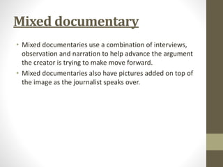 Mixed documentary
• Mixed documentaries use a combination of interviews,
observation and narration to help advance the argument
the creator is trying to make move forward.
• Mixed documentaries also have pictures added on top of
the image as the journalist speaks over.
 