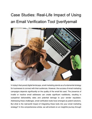 Case Studies: Real-Life Impact of Using
an Email Verification Tool ||verifyemail
In today's fast-paced digital landscape, email marketing stands as a fundamental strategy
for businesses to connect with their audiences. However, the success of email marketing
campaigns depends significantly on the quality of the email list used. The presence of
invalid or inactive email addresses can create significant roadblocks, resulting in
suboptimal deliverability rates and potential damage to your sender reputation.
Addressing these challenges, email verification tools have emerged as potent solutions.
But what is the real-world impact of integrating these tools into your email marketing
strategy? In this comprehensive article, we will embark on an insightful journey through
 
